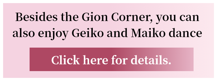 Besides the Gion Corner, you can also enjoy Geiko and Maiko dance performances. Click here for details.